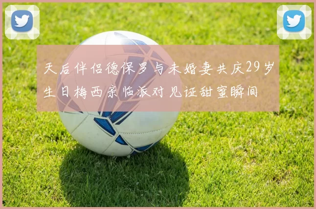 天后伴侣德保罗与未婚妻共庆29岁生日梅西亲临派对见证甜蜜瞬间