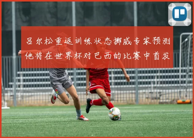 吕尔松重返训练状态挪威专家预测他将在世界杯对巴西的比赛中首发出战