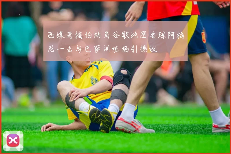 西媒恶搞伯纳乌谷歌地图名琼阿梅尼一击与巴萨训练场引热议