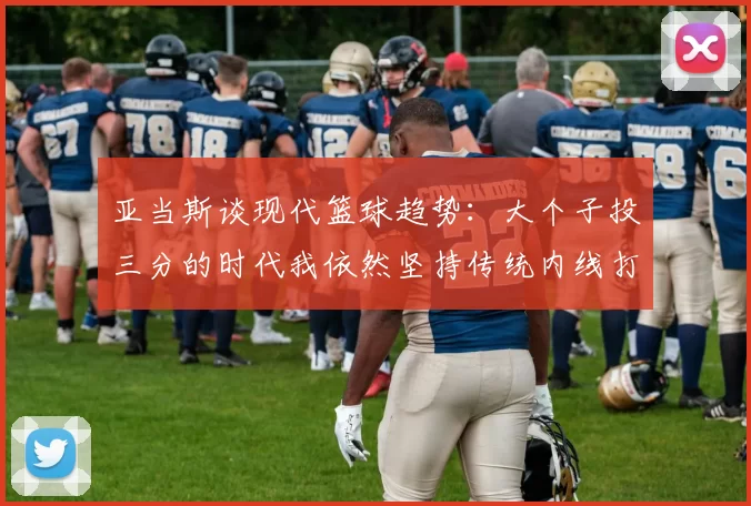 亚当斯谈现代篮球趋势：大个子投三分的时代我依然坚持传统内线打法