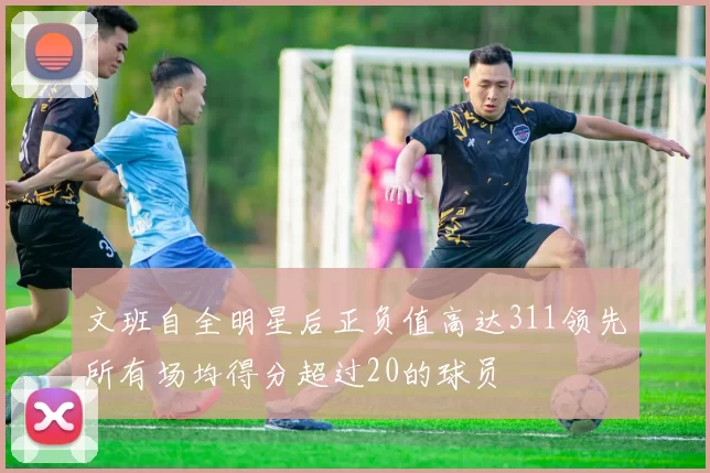 文班自全明星后正负值高达311领先所有场均得分超过20的球员
