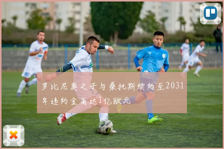 罗比尼奥之子与桑托斯续约至2031年违约金高达1亿欧元