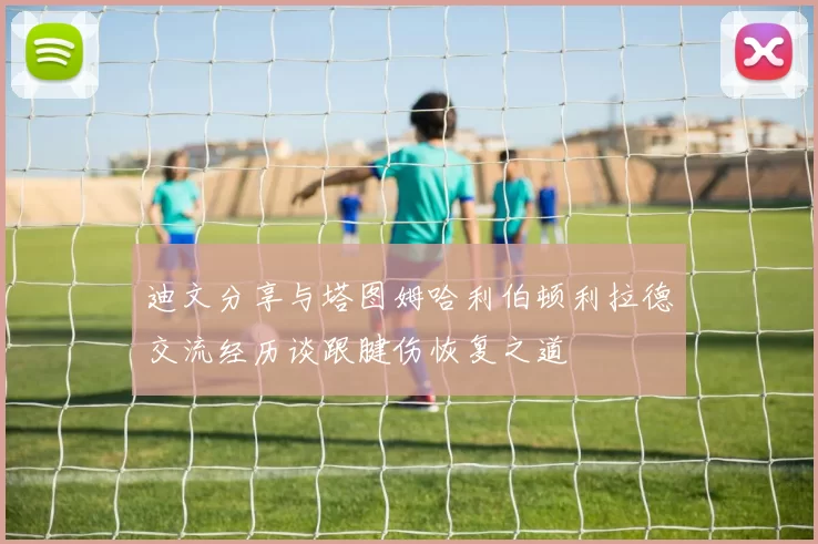 迪文分享与塔图姆哈利伯顿利拉德交流经历谈跟腱伤恢复之道