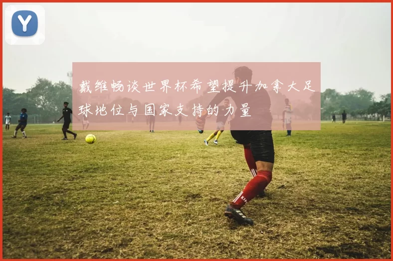 戴维畅谈世界杯希望提升加拿大足球地位与国家支持的力量