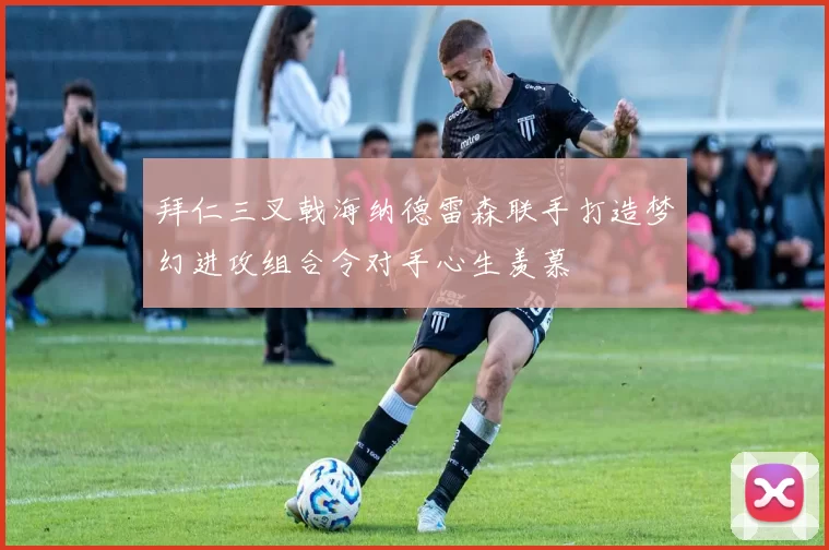 拜仁三叉戟海纳德雷森联手打造梦幻进攻组合令对手心生羡慕
