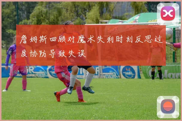 詹姆斯回顾对魔术失利时刻反思过度协防导致失误