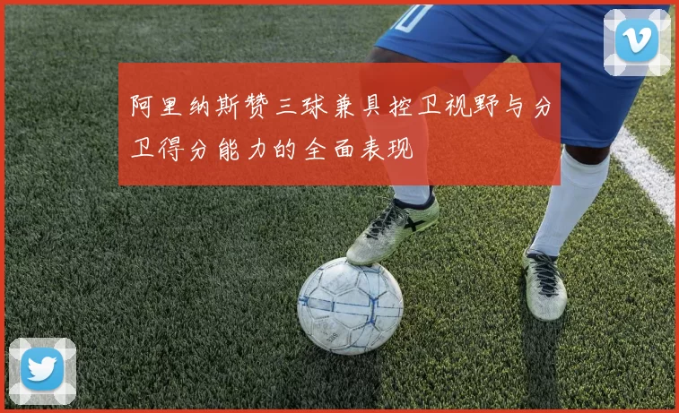阿里纳斯赞三球兼具控卫视野与分卫得分能力的全面表现
