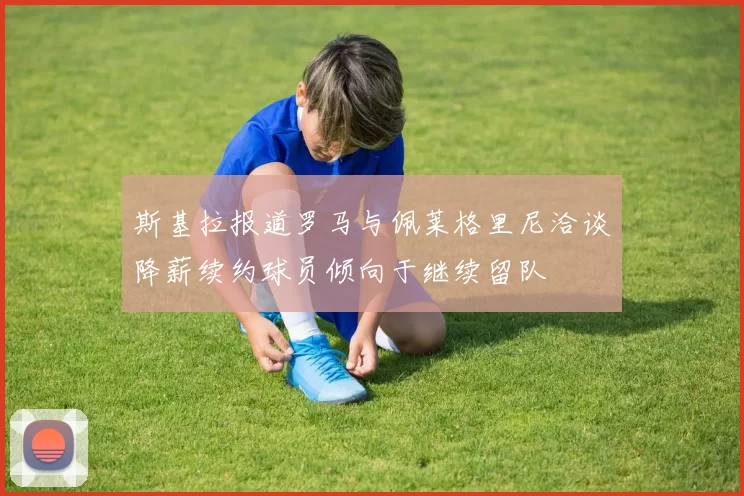 斯基拉报道罗马与佩莱格里尼洽谈降薪续约球员倾向于继续留队