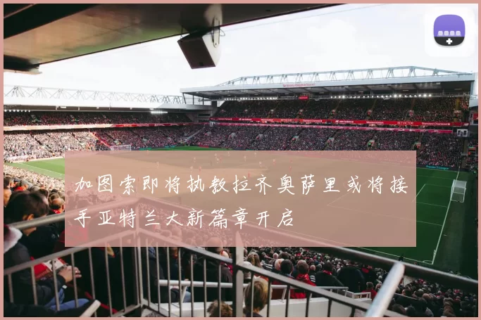 加图索即将执教拉齐奥萨里或将接手亚特兰大新篇章开启