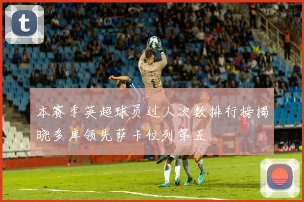 本赛季英超球员过人次数排行榜揭晓多库领先萨卡位列第五