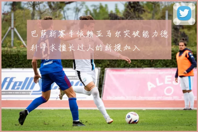 巴萨新赛季依赖亚马尔突破能力德科寻求擅长过人的新援加入