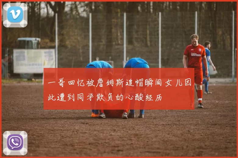 一哥回忆被詹姆斯追帽瞬间女儿因此遭到同学欺负的心酸经历