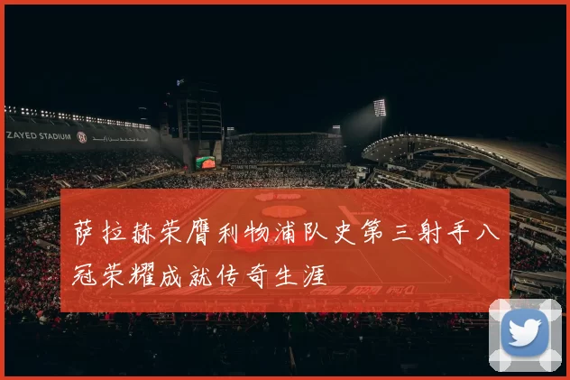 萨拉赫荣膺利物浦队史第三射手八冠荣耀成就传奇生涯