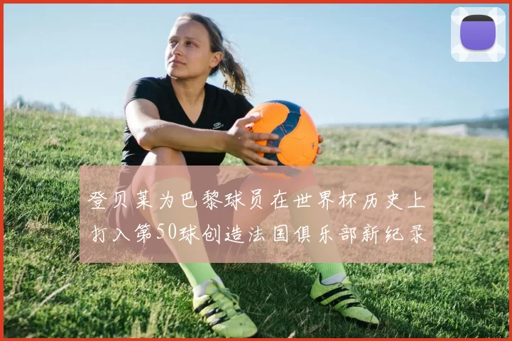 登贝莱为巴黎球员在世界杯历史上打入第50球创造法国俱乐部新纪录